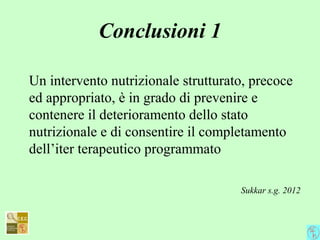 Conclusioni 1
Un intervento nutrizionale strutturato, precoce
ed appropriato, è in grado di prevenire e
contenere il deterioramento dello stato
nutrizionale e di consentire il completamento
dell’iter terapeutico programmato
Sukkar s.g. 2012
 