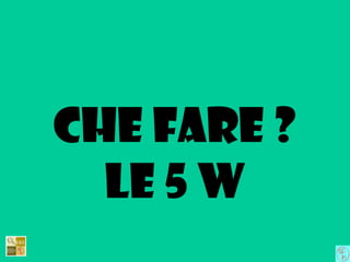 Che fare ?
Le 5 w
 