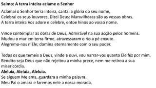 Salmo: A terra inteira aclame o Senhor.
Aclamai o Senhor terra inteira, cantai a glória do seu nome,
Celebrai os seus louvores, Dizei Deus: Maravilhosas são as vossas obras.
A terra inteira Vos adore e celebre, entoe hinos ao vosso nome.
Vinde contemplar as obras de Deus, Admirável na sua acção pelos homens.
Mudou o mar em terra firme, atravessaram o rio a pé enxuto.
Alegremo-nos n’Ele; domina eternamente com o seu poder.
Todos os que temeis a Deus, vinde e ouvi, vou narrar-vos quanto Ele fez por mim.
Bendito seja Deus que não rejeitou a minha prece, nem me retirou a sua
misericórdia.
Aleluia, Aleluia, Aleluia.
Se alguem Me ama, guardara a minha palavra.
Meu Pai o amara e faremos nele a nossa morada.
 