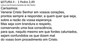 LEITURA II - 1 Pedro 2,49
Leitura da Primeira Epístola de São Pedro:
Caríssimos:
Venerai Cristo Senhor em vossos corações,
prontos sempre a responder, a quem quer que seja,
sobre a razão da vossa esperança.
Mas seja com brandura e respeito,
conservando uma boa consciência,
para que, naquilo mesmo em que fordes caluniados,
sejam confundidos os que dizem mal
do vosso bom procedimento em Cristo.
 