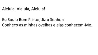 Aleluia, Aleluia, Aleluia!
Eu Sou o Bom Pastor,diz o Senhor:
Conheço as minhas ovelhas e elas conhecem-Me.
 