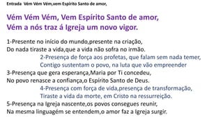 Entrada Vém Vém Vém,vem Espírito Santo de amor,
Vém Vém Vém, Vem Espírito Santo de amor,
Vém a nós traz á Igreja um novo vigor.
1-Presente no início do mundo,presente na criação,
Do nada tiraste a vida,que a vida não sofra no irmão.
2-Presença de força aos profetas, que falam sem nada temer,
Contigo sustentam o povo, na luta que vão empreender
3-Presença que gera esperança,Maria por Ti concedeu,
No povo renasce a confiança,o Espírito Santo de Deus.
4-Presença com força de vida,presença de transformação,
Tiraste a vida da morte, em Cristo na ressurreição.
5-Presença na Igreja nascente,os povos consegues reunir,
Na mesma linguagém se entendem,o amor faz a Igreja surgir.
 