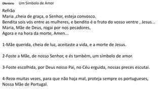 Ofertório Um Símbolo de Amor
Refrão
Maria ,cheia de graça, o Senhor, esteja convosco.
Bendita sois vós entre as mulheres, e bendito é o fruto do vosso ventre , Jesus...
Maria, Mãe de Deus, rogai por nos pecadores,
Agora e na hora da morte, Amen...
1-Mãe querida, cheia de luz, aceitaste a vida, e a morte de Jesus.
2-Foste a Mãe, de nosso Senhor, e és também, um símbolo de amor.
3-Foste escolhida, por Deus nosso Pai, no Céu erguida, nossas preces escutai.
4-Rezo muitas vezes, para que não haja mal, proteja sempre os portugueses,
Nossa Mãe de Portugal.
 