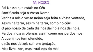 PAI NOSSO
Pai Nosso que estais no Céu
Santificado seja o Vosso Nome
Venha a nós o vosso Reino seja feita a Vossa vontade,
Assim na terra, assim na terra, como no céu!
O pão nosso de cada dia nos dai hoje nos dai hoje,
Perdoai nossas ofensas assim como nós perdoamos
A quem nos tem ofendido,
e não nos deixeis cair em tentação,
Mas livrai-nos, mas livrai-nos do mal.
 