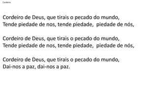 Cordeiro
Cordeiro de Deus, que tirais o pecado do mundo,
Tende piedade de nos, tende piedade, piedade de nós,
Cordeiro de Deus, que tirais o pecado do mundo,
Tende piedade de nos, tende piedade, piedade de nós,
Cordeiro de Deus, que tirais o pecado do mundo,
Dai-nos a paz, dai-nos a paz.
 