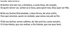 Comunhão; Senhor vém dar-no
5-Senhor vem dar-nos, a fortaleza, a santa força, do coração,
Só quem vencer vai, sentar-se á mesa, para quem luta, Deus quer ser Pão.
6-Dá-nos Senhor,filial piedade, a doce forma, de amar enfim,
Para que amemos, quem na verdade, aqui amou-nos,até ao fim.
7-Dá-nos Senhor, temor sublime, de não amá-los, como convém,
O Cristo Hóstia, que nos redime, o Pai Celeste, que nos quer bem.
 