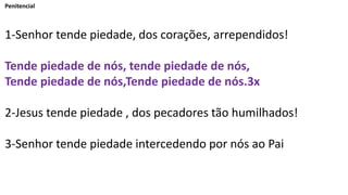 Penitencial
1-Senhor tende piedade, dos corações, arrependidos!
Tende piedade de nós, tende piedade de nós,
Tende piedade de nós,Tende piedade de nós.3x
2-Jesus tende piedade , dos pecadores tão humilhados!
3-Senhor tende piedade intercedendo por nós ao Pai
 