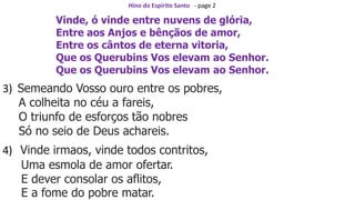 Hino do Espírito Santo - page 2
Vinde, ó vinde entre nuvens de glória,
Entre aos Anjos e bênçãos de amor,
Entre os cântos de eterna vitoria,
Que os Querubins Vos elevam ao Senhor.
Que os Querubins Vos elevam ao Senhor.
3) Semeando Vosso ouro entre os pobres,
A colheita no céu a fareis,
O triunfo de esforços tão nobres
Só no seio de Deus achareis.
4) Vinde irmaos, vinde todos contritos,
Uma esmola de amor ofertar.
E dever consolar os aflitos,
E a fome do pobre matar.
 