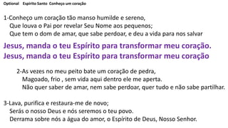 Optional Espirito Santo Conheço um coração
1-Conheço um coração tão manso humilde e sereno,
Que louva o Pai por revelar Seu Nome aos pequenos;
Que tem o dom de amar, que sabe perdoar, e deu a vida para nos salvar
Jesus, manda o teu Espírito para transformar meu coração.
Jesus, manda o teu Espírito para transformar meu coração
2-As vezes no meu peito bate um coração de pedra,
Magoado, frio , sem vida aqui dentro ele me aperta.
Não quer saber de amar, nem sabe perdoar, quer tudo e não sabe partilhar.
3-Lava, purifica e restaura-me de novo;
Serás o nosso Deus e nós seremos o teu povo.
Derrama sobre nós a água do amor, o Espírito de Deus, Nosso Senhor.
 