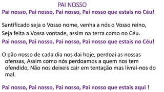 PAI NOSSO
Pai nosso, Pai nosso, Pai nosso, Pai nosso que estais no Céu!
Santificado seja o Vosso nome, venha a nós o Vosso reino,
Seja feita a Vossa vontade, assim na terra como no Céu.
Pai nosso, Pai nosso, Pai nosso, Pai nosso que estais no Céu!
O pão nosso de cada dia nos dai hoje, perdoai as nossas
ofensas, Assim como nós perdoamos a quem nos tem
ofendido, Não nos deixeis cair em tentação mas livrai-nos do
mal.
Pai nosso, Pai nosso, Pai nosso, Pai nosso que estais aqui !
 
