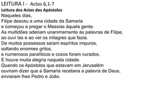 LEITURA I - Actos 6,1-7
Leitura dos Actos dos Apóstolos
Naqueles dias,
Filipe desceu a uma cidade da Samaria
e começou a pregar o Messias àquela gente.
As multidões aderiam unanimemente às palavras de Filipe,
ao ouvi las e ao ver os milagres que fazia.
De muitos possessos saíam espíritos impuros,
soltando enormes gritos,
e numerosos paralíticos e coxos foram curados.
E houve muita alegria naquela cidade.
Quando os Apóstolos que estavam em Jerusalém
ouviram dizer que a Samaria recebera a palavra de Deus,
enviaram lhes Pedro e João.
 