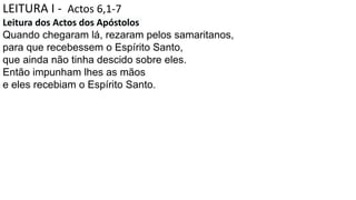 LEITURA I - Actos 6,1-7
Leitura dos Actos dos Apóstolos
Quando chegaram lá, rezaram pelos samaritanos,
para que recebessem o Espírito Santo,
que ainda não tinha descido sobre eles.
Então impunham lhes as mãos
e eles recebiam o Espírito Santo.
 