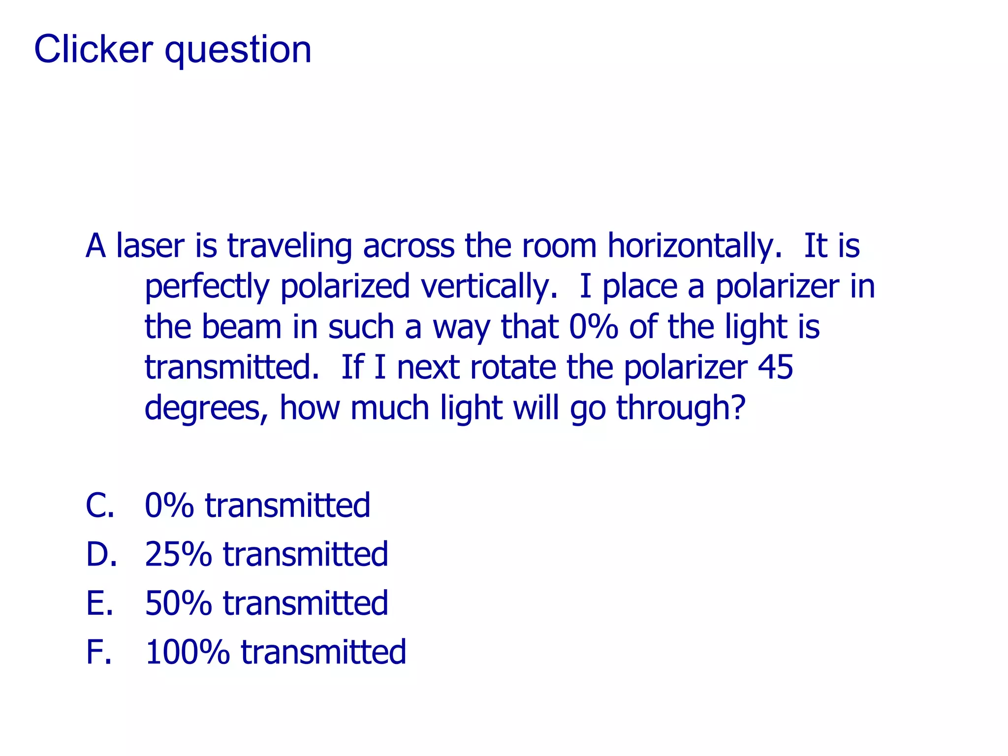 Clicker question A laser is traveling across the room horizontally.  It is perfectly polarized vertically.  I place a polarizer in the beam in such a way that 0% of the light is transmitted.  If I next rotate the polarizer 45 degrees, how much light will go through? 0% transmitted 25% transmitted 50% transmitted 100% transmitted 