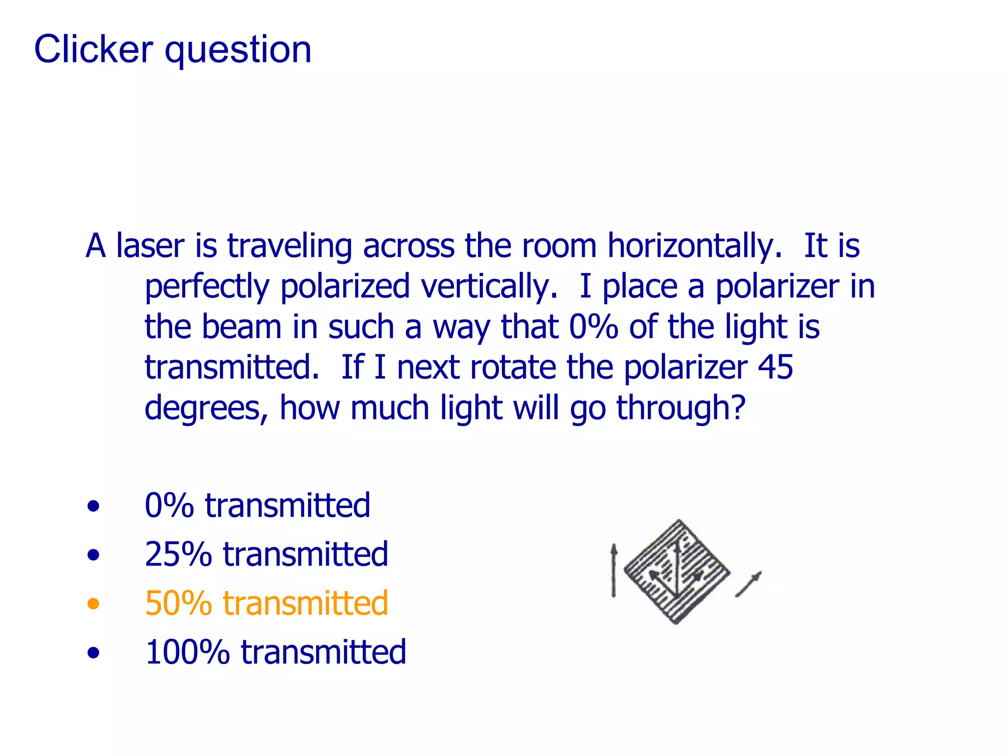Clicker question A laser is traveling across the room horizontally.  It is perfectly polarized vertically.  I place a polarizer in the beam in such a way that 0% of the light is transmitted.  If I next rotate the polarizer 45 degrees, how much light will go through? 0% transmitted 25% transmitted 50% transmitted 100% transmitted 