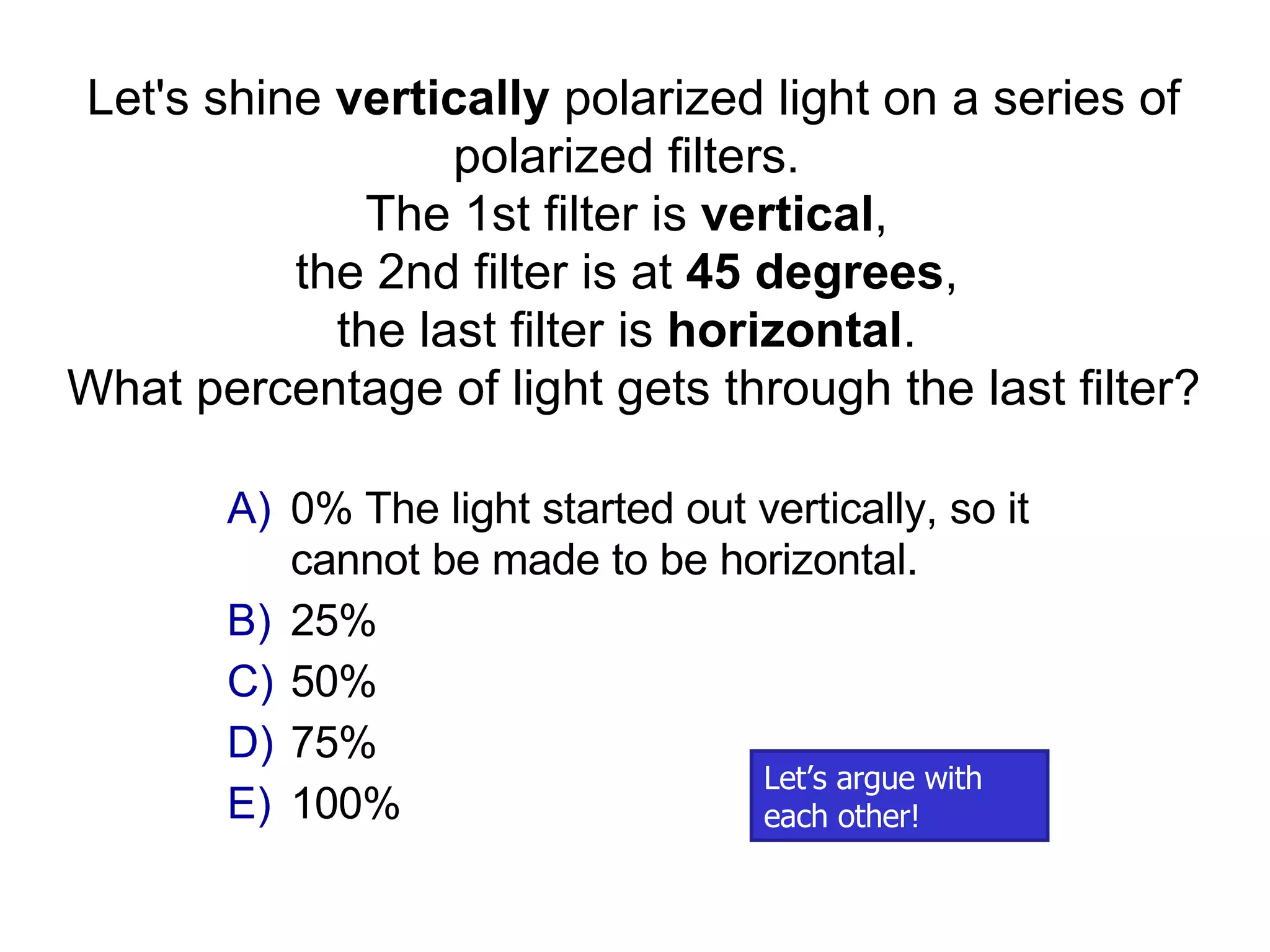 0% The light started out vertically, so it cannot be made to be horizontal. 25% 50% 75% 100% Let's shine  vertically  polarized light on a series of polarized filters.  The 1st filter is  vertical ,  the 2nd filter is at  45 degrees ,  the last filter is  horizontal .  What percentage of light gets through the last filter? Let’s argue with each other!  
