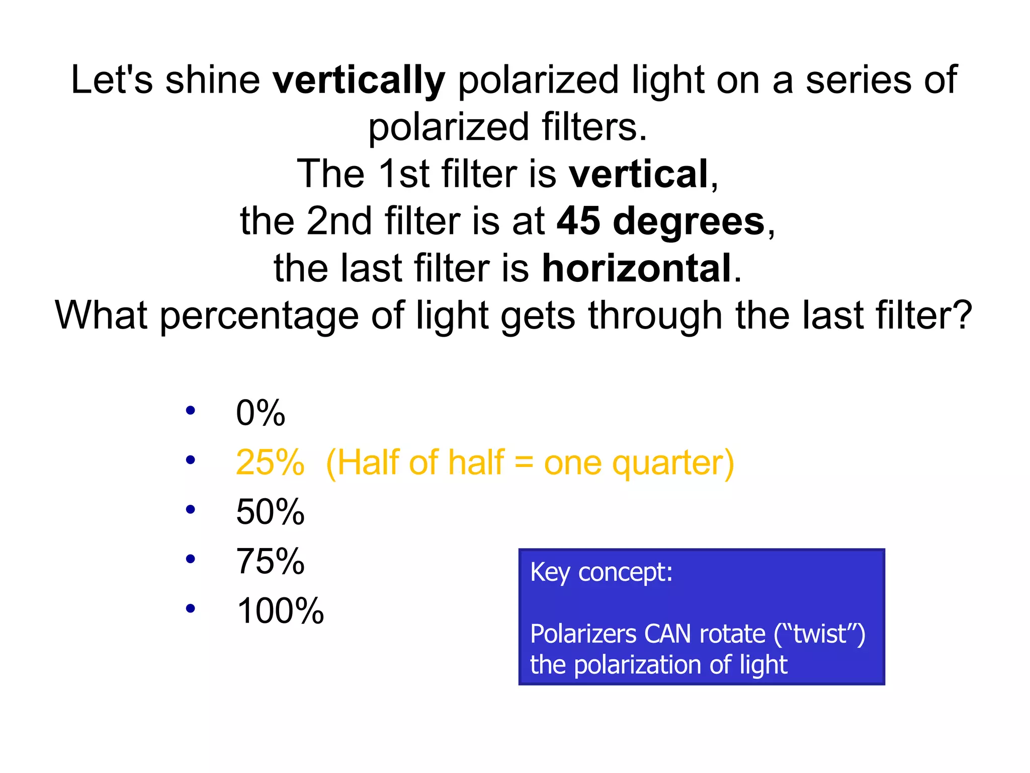 0% 25%  (Half of half = one quarter) 50% 75% 100% Let's shine  vertically  polarized light on a series of polarized filters.  The 1st filter is  vertical ,  the 2nd filter is at  45 degrees ,  the last filter is  horizontal .  What percentage of light gets through the last filter? Key concept: Polarizers CAN rotate (“twist”)  the polarization of light 