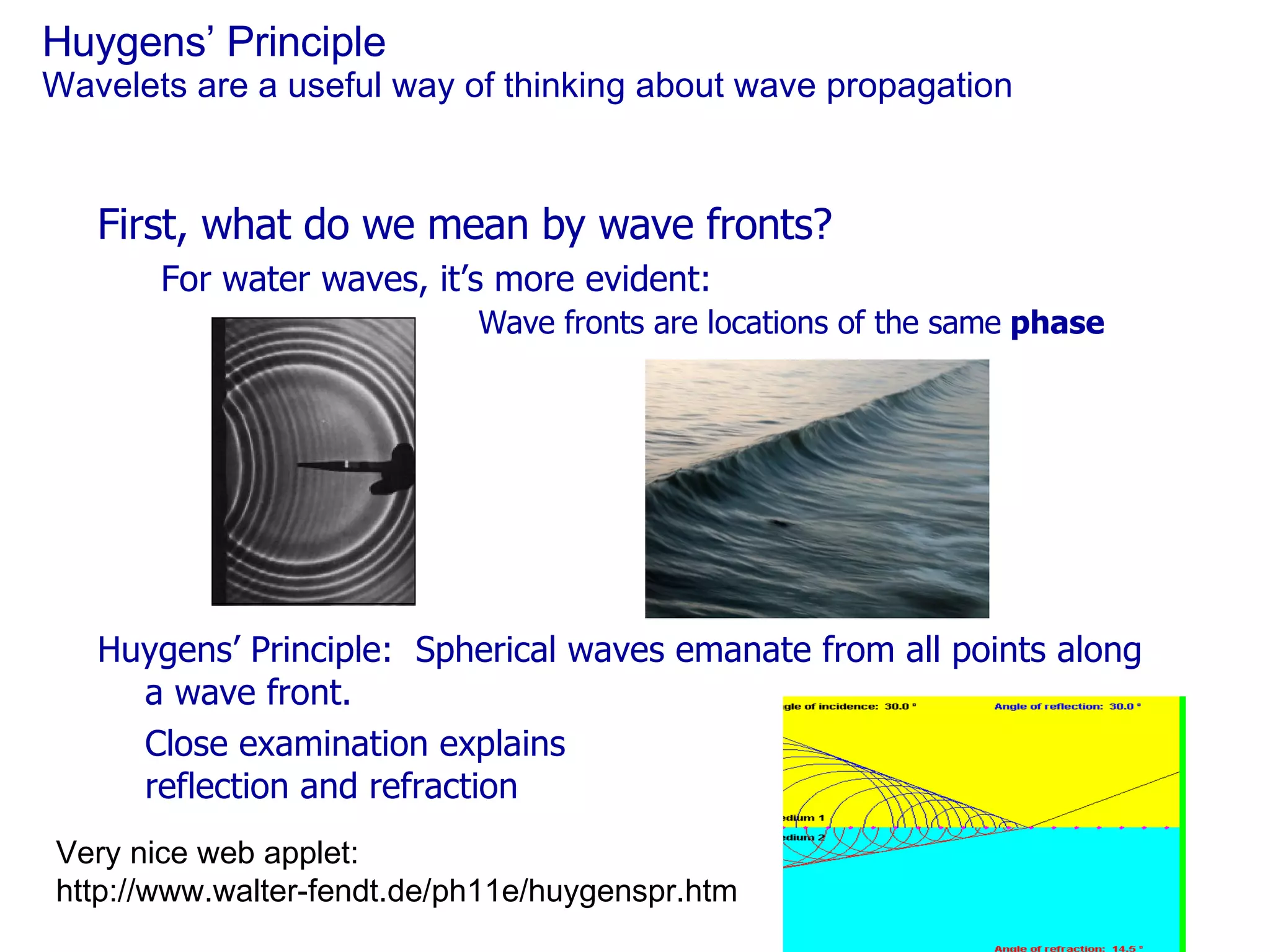 Huygens’ Principle Wavelets are a useful way of thinking about wave propagation First, what do we mean by wave fronts? For water waves, it’s more evident: Wave fronts are locations of the same  phase Huygens’ Principle:  Spherical waves emanate from all points along a wave front. Close examination explains reflection and refraction Very nice web applet: http://www.walter-fendt.de/ph11e/huygenspr.htm  