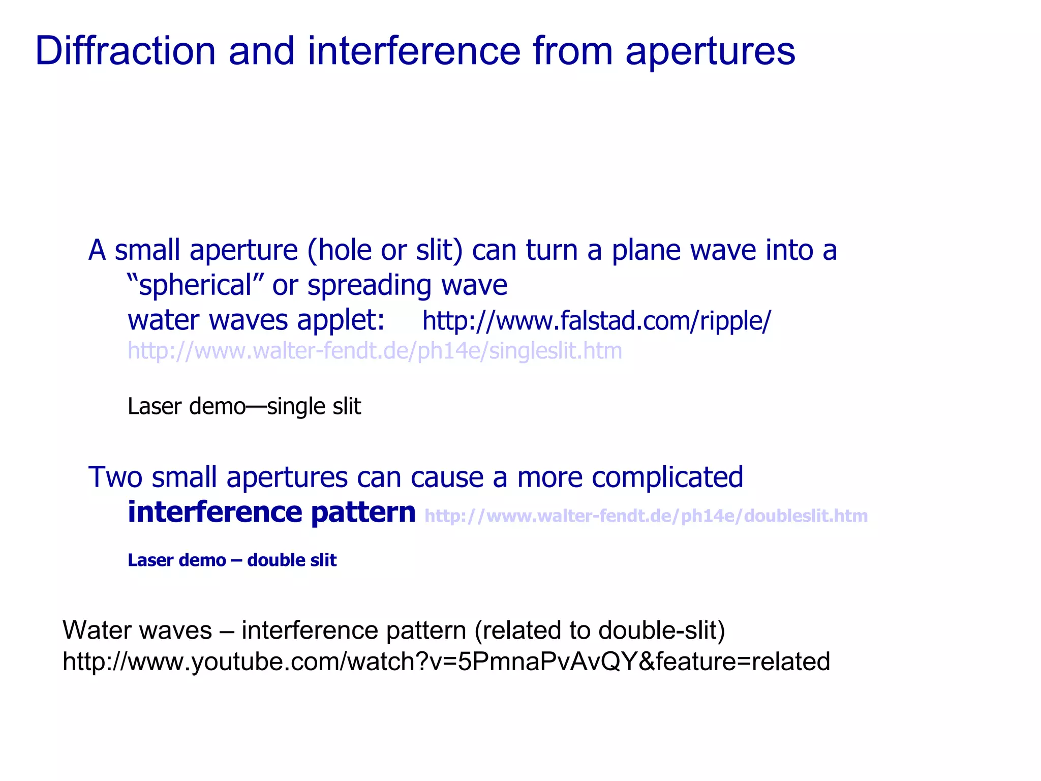 Diffraction and interference from apertures A small aperture (hole or slit) can turn a plane wave into a “spherical” or spreading wave water waves applet:  http://www.falstad.com/ripple/  http://www.walter-fendt.de/ph14e/singleslit.htm Laser demo—single slit Two small apertures can cause a more complicated  interference pattern  http://www.walter-fendt.de/ph14e/doubleslit.htm Laser demo – double slit  Water waves – interference pattern (related to double-slit) http://www.youtube.com/watch?v=5PmnaPvAvQY&feature=related 