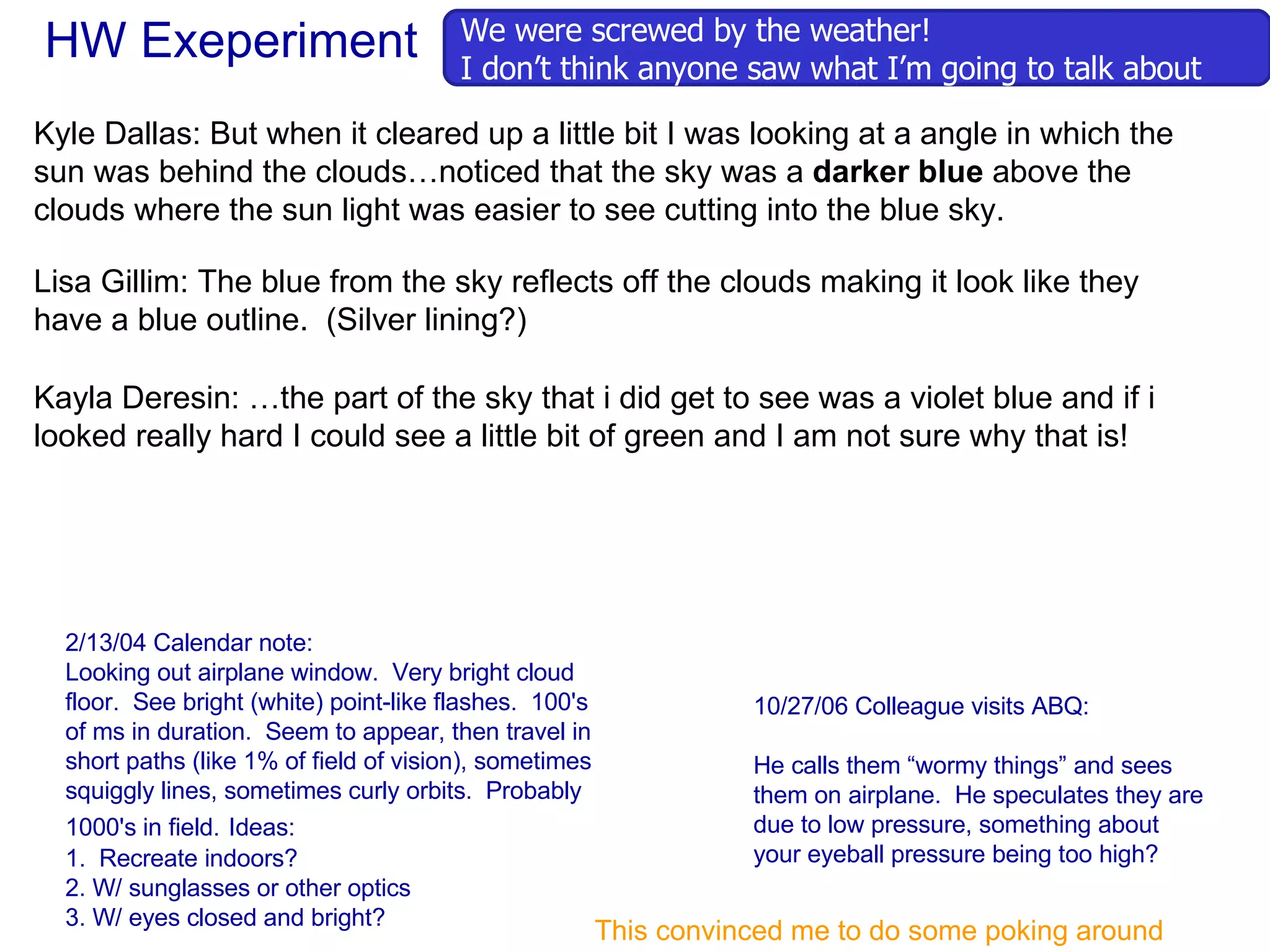 HW Exeperiment 2/13/04 Calendar note: Looking out airplane window.  Very bright cloud floor.  See bright (white) point-like flashes.  100's of ms in duration.  Seem to appear, then travel in short paths (like 1% of field of vision), sometimes squiggly lines, sometimes curly orbits.  Probably 1000's in field.   Ideas:  1.  Recreate indoors? 2. W/ sunglasses or other optics 3. W/ eyes closed and bright? 10/27/06 Colleague visits ABQ: He calls them “wormy things” and sees them on airplane.  He speculates they are due to low pressure, something about your eyeball pressure being too high? This convinced me to do some poking around We were screwed by the weather! I don’t think anyone saw what I’m going to talk about Kyle Dallas: But when it cleared up a little bit I was looking at a angle in which the sun was behind the clouds…noticed that the sky was a  darker blue  above the clouds where the sun light was easier to see cutting into the blue sky.  Lisa Gillim: The blue from the sky reflects off the clouds making it look like they have a blue outline.  (Silver lining?) Kayla Deresin: …the part of the sky that i did get to see was a violet blue and if i looked really hard I could see a little bit of green and I am not sure why that is! 