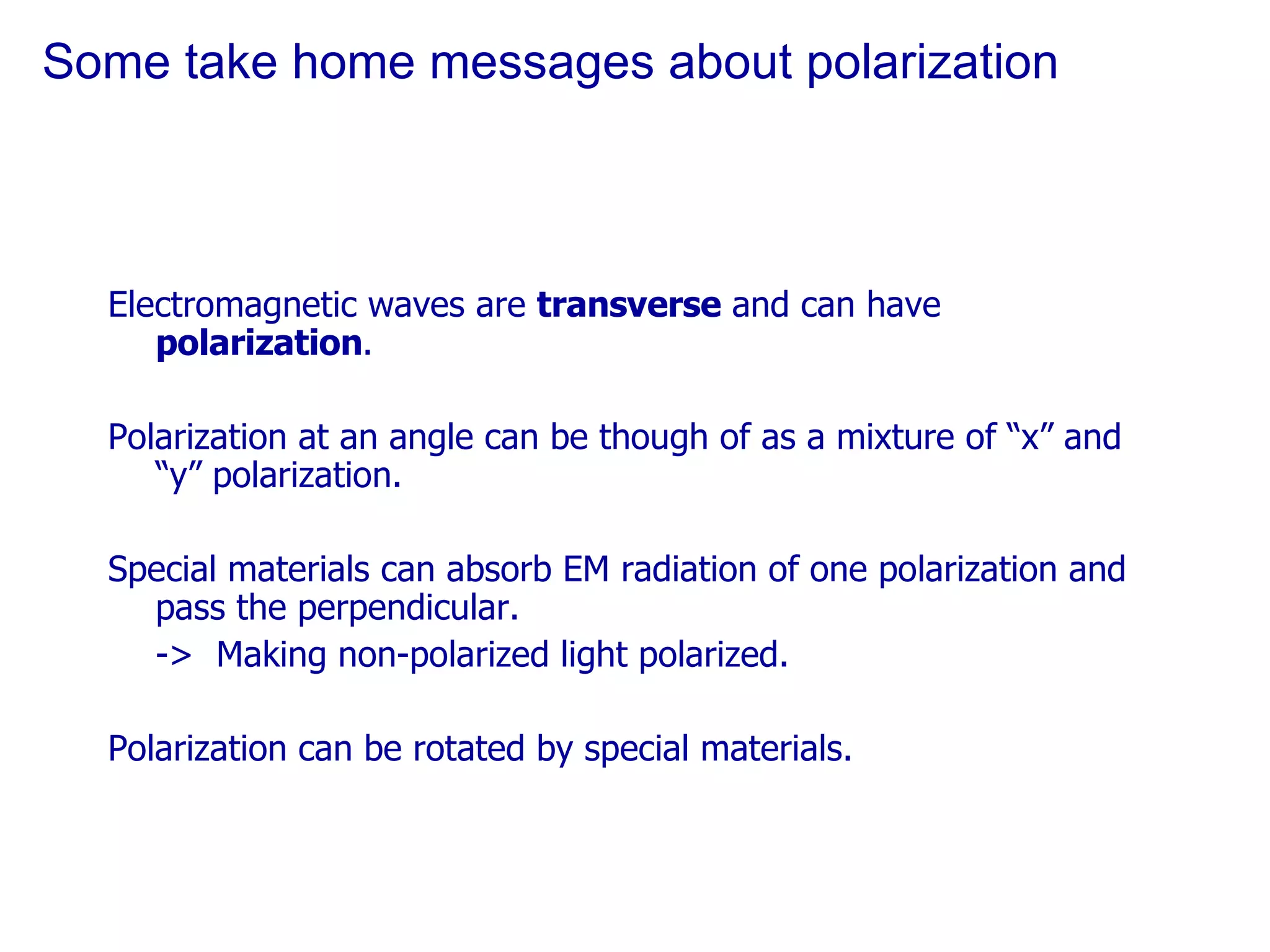 Some take home messages about polarization Electromagnetic waves are  transverse  and can have  polarization . Polarization at an angle can be though of as a mixture of “x” and “y” polarization. Special materials can absorb EM radiation of one polarization and pass the perpendicular. ->  Making non-polarized light polarized. Polarization can be rotated by special materials. 