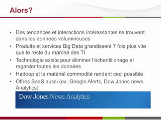 Alors?
• Des tendances et interactions intéressantes se trouvent
dans les données volumineuses
• Produits et services Big Data grandissent 7 fois plus vite
que le reste du marché des TI
• Technologie existe pour éliminer l’échantillonage et
regarder toutes les données
• Hadoop et le matériel commodité rendent ceci possible
• Offres SaaS aussi (ex. Google Alerts, Dow Jones news
Analytics)
 