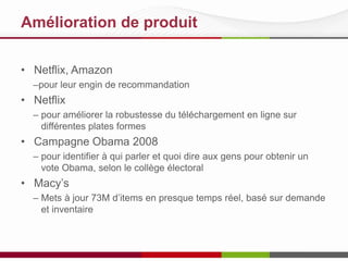 Amélioration de produit
• Netflix, Amazon
–pour leur engin de recommandation
• Netflix
– pour améliorer la robustesse du téléchargement en ligne sur
différentes plates formes
• Campagne Obama 2008
– pour identifier à qui parler et quoi dire aux gens pour obtenir un
vote Obama, selon le collège électoral
• Macy’s
– Mets à jour 73M d’items en presque temps réel, basé sur demande
et inventaire
 
