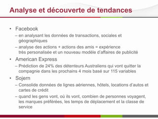 Analyse et découverte de tendances
• Facebook
– en analysant les données de transactions, sociales et
géographiques
– analyse des actions + actions des amis = expérience
très personalisée et un nouveau modèle d’affaires de publicité
• American Express
– Prédiction de 24% des détenteurs Australiens qui vont quitter la
compagnie dans les prochains 4 mois basé sur 115 variables
• Sojern
– Consolide données de lignes aériennes, hôtels, locations d’autos et
cartes de crédit
– quand les gens vont, où ils vont, combien de personnes voyagent,
les marques préférées, les temps de déplacement et la classe de
service
 
