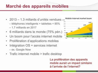 Marché des appareils mobiles
• 2013 – 1.3 millards d’unités vendues
– téléphones intelligents + tablettes = 85%
– 1.7 milliards en 2017
• 6 milliards dans le monde (75% pén.)
• Un boom pour l’accès internet mobile
• Prolifération d’applications mobiles
• Intégration OS + services internet
– ex. Google Now
• Trafic internet mobile > trafic desktop
La prolifération des appareils
mobile aurait un impact similaire
à l’arrivée de l’internet?
 