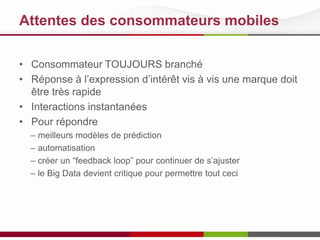 Attentes des consommateurs mobiles
• Consommateur TOUJOURS branché
• Réponse à l’expression d’intérêt vis à vis une marque doit
être très rapide
• Interactions instantanées
• Pour répondre
– meilleurs modèles de prédiction
– automatisation
– créer un “feedback loop” pour continuer de s’ajuster
– le Big Data devient critique pour permettre tout ceci
 
