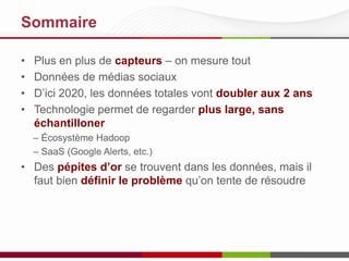 Sommaire
• Plus en plus de capteurs – on mesure tout
• Données de médias sociaux
• D’ici 2020, les données totales vont doubler aux 2 ans
• Technologie permet de regarder plus large, sans
échantilloner
– Écosystème Hadoop
– SaaS (Google Alerts, etc.)
• Des pépites d’or se trouvent dans les données, mais il
faut bien définir le problème qu’on tente de résoudre
 