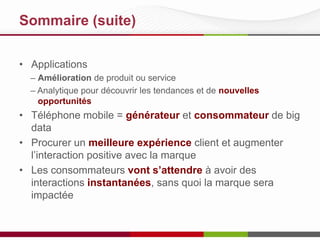 Sommaire (suite)
• Applications
– Amélioration de produit ou service
– Analytique pour découvrir les tendances et de nouvelles
opportunités
• Téléphone mobile = générateur et consommateur de big
data
• Procurer un meilleure expérience client et augmenter
l’interaction positive avec la marque
• Les consommateurs vont s’attendre à avoir des
interactions instantanées, sans quoi la marque sera
impactée
 