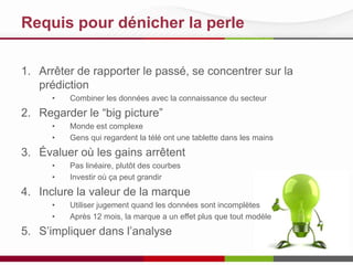 Requis pour dénicher la perle
1. Arrêter de rapporter le passé, se concentrer sur la
prédiction
• Combiner les données avec la connaissance du secteur
2. Regarder le “big picture”
• Monde est complexe
• Gens qui regardent la télé ont une tablette dans les mains
3. Évaluer où les gains arrêtent
• Pas linéaire, plutôt des courbes
• Investir où ça peut grandir
4. Inclure la valeur de la marque
• Utiliser jugement quand les données sont incomplètes
• Après 12 mois, la marque a un effet plus que tout modèle
5. S’impliquer dans l’analyse
 