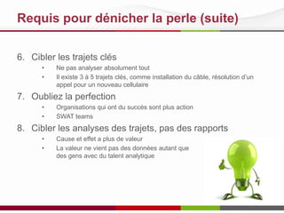 Requis pour dénicher la perle (suite)
6. Cibler les trajets clés
• Ne pas analyser absolument tout
• Il existe 3 à 5 trajets clés, comme installation du câble, résolution d’un
appel pour un nouveau cellulaire
7. Oubliez la perfection
• Organisations qui ont du succès sont plus action
• SWAT teams
8. Cibler les analyses des trajets, pas des rapports
• Cause et effet a plus de valeur
• La valeur ne vient pas des données autant que
des gens avec du talent analytique
 