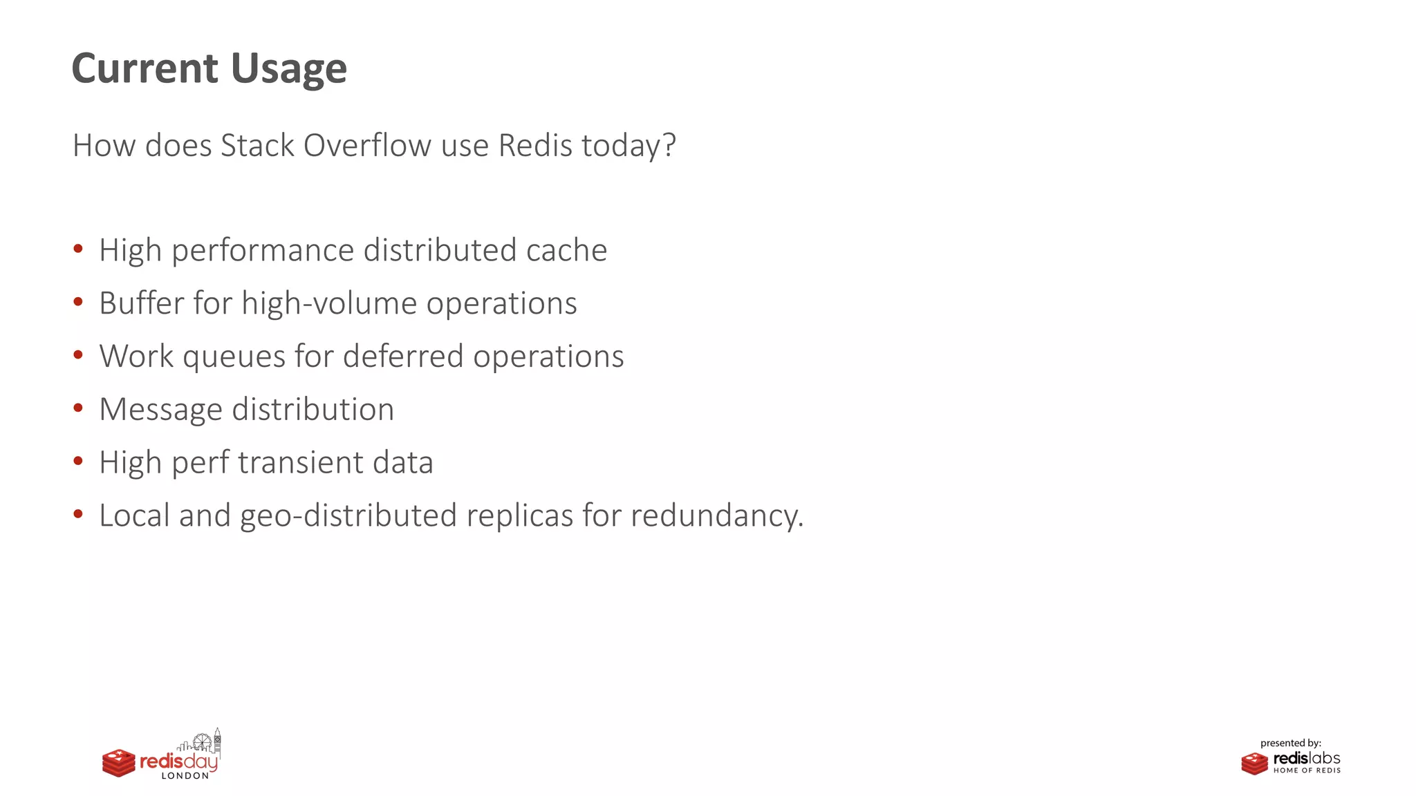 Current Usage
How does Stack Overflow use Redis today?
• High performance distributed cache
• Buffer for high-volume operations
• Work queues for deferred operations
• Message distribution
• High perf transient data
• Local and geo-distributed replicas for redundancy.