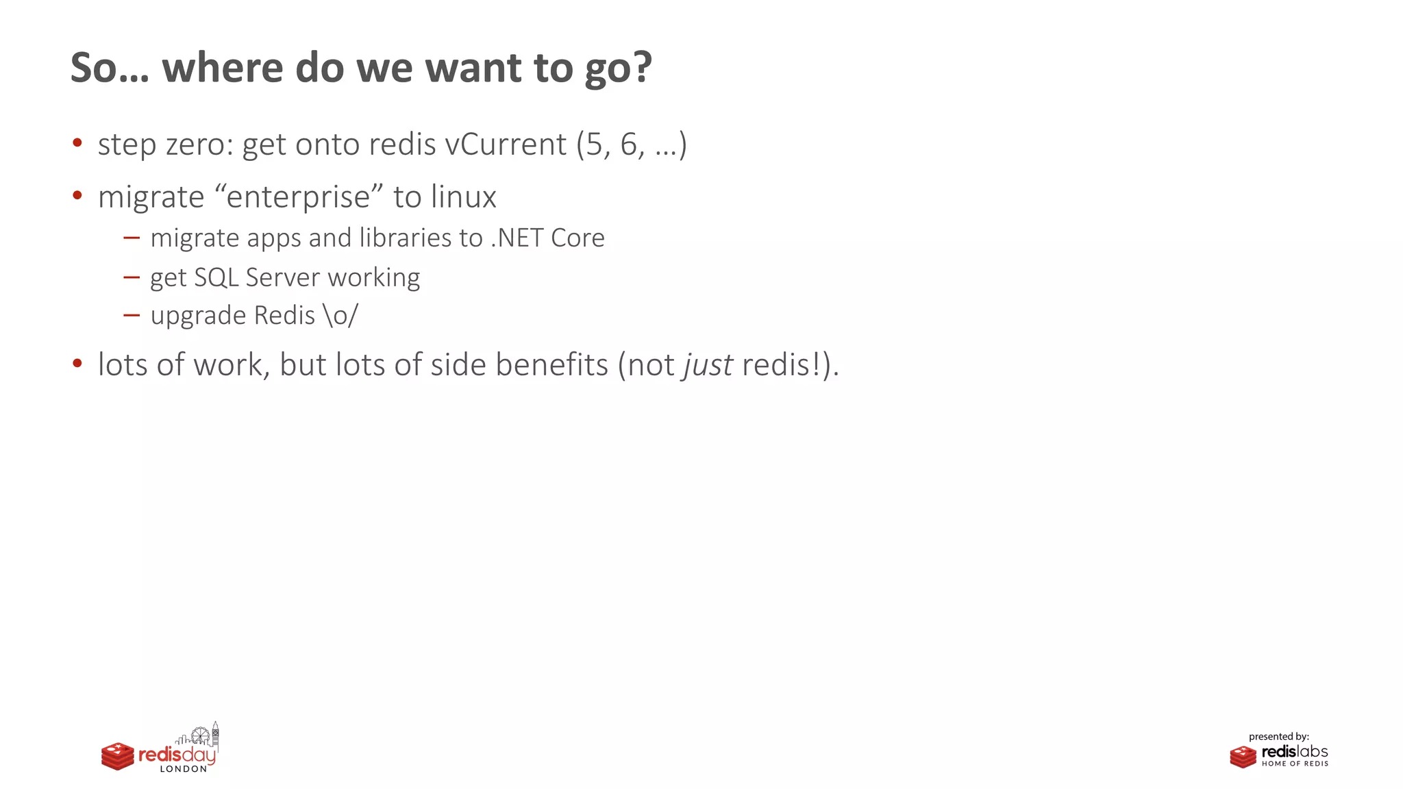 So… where do we want to go?
• step zero: get onto redis vCurrent (5, 6, …)
• migrate “enterprise” to linux
migrate apps and libraries to .NET Core
get SQL Server working
upgrade Redis o/
• lots of work, but lots of side benefits (not just redis!).