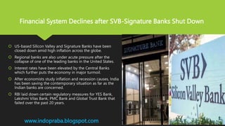  US-based Silicon Valley and Signature Banks have been
closed down amid high inflation across the globe.
 Regional banks are also under acute pressure after the
collapse of one of the leading banks in the United States.
 Interest rates have been elevated by the Central Banks
which further puts the economy in major turmoil.
 After economists study inflation and recession causes, India
has been saving the contemporary situation as far as the
Indian banks are concerned.
 RBI laid down certain regulatory measures for YES Bank,
Lakshmi Vilas Bank, PMC Bank and Global Trust Bank that
failed over the past 20 years.
www.indopraba.blogspot.com
Financial System Declines after SVB-Signature Banks Shut Down
 