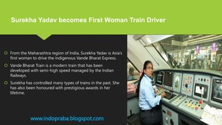 From the Maharashtra region of India, Surekha Yadav is Asia’s
first woman to drive the indigenous Vande Bharat Express.
 Vande Bharat Train is a modern train that has been
developed with semi-high speed managed by the Indian
Railways.
 Surekha has controlled many types of trains in the past. She
has also been honoured with prestigious awards in her
lifetime.
www.indopraba.blogspot.com
Surekha Yadav becomes First Woman Train Driver
 