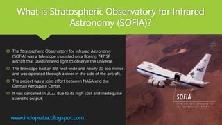 What is Stratospheric Observatory for Infrared
Astronomy (SOFIA)?
 The Stratospheric Observatory for Infrared Astronomy
(SOFIA) was a telescope mounted on a Boeing 747 SP
aircraft that used infrared light to observe the universe.
 The telescope had an 8.9-foot-wide and nearly 20-ton mirror
and was operated through a door in the side of the aircraft.
 The project was a joint effort between NASA and the
German Aerospace Center.
 It was cancelled in 2022 due to its high cost and inadequate
scientific output.
www.indopraba.blogspot.com
 