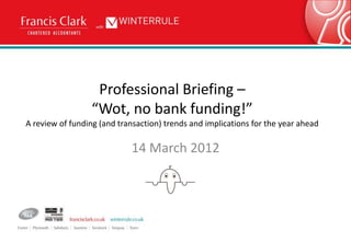 Professional Briefing –
                 “Wot, no bank funding!”
A review of funding (and transaction) trends and implications for the year ahead

                            14 March 2012
 
