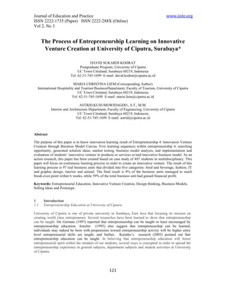 Journal of Education and Practice                                                         www.iiste.org
ISSN 2222-1735 (Paper) ISSN 2222-288X (Online)
Vol 2, No 3


      The Process of Entrepreneurship Learning on Innovative
       Venture Creation at University of Ciputra, Surabaya*

                                      DAVID SUKARDI KODRAT
                               Postgraduate Program, University of Ciputra
                              UC Town Citraland, Surabaya 60219, Indonesia
                         Tel: 62-31-745-1699 E-mail: david.kodrat@ciputra.ac.id

                           MARIA CHRISTINA LIEM (Corresponding Author)
  International Hospitality and Tourism BusinessDepartment, Faculty of Tourism, University of Ciputra
                              UC Town Citraland, Surabaya 60219, Indonesia
                          Tel: 62-31-745-1699 E-mail: maria.liem@ciputra.ac.id

                              ASTRID KUSUMOWIDAGDO., S.T., M.M.
           Interior and Architecture Department, Faculty of Engineering, University of Ciputra
                             UC Town Citraland, Surabaya 60219, Indonesia
                            Tel: 62-31-745-1699 E-mail: astrid@ciputra.ac.id



Abstract

The purpose of this paper is to know innovation learning result of Entrepreneurship 4: Innovation Venture
Creation through Business Model Canvas. Five learning sequences within entrepreneurship 4, searching
opportunity, generated solution ideas, market testing, business model analysis; and implementation and
evaluation of students’ innovative venture in products or services or/and innovative business model. As an
action research, this paper has been created based on case study of 407 students in multidisciplinary. This
paper will focus on continuous learning process in order to create an innovative venture. The result of this
learning process is 97 real business units that divided into five categories: food and beverage, fashion, IT
and graphic design, interior and animal. The final result is 9% of the business units managed to reach
break-even point within 6 weeks, while 59% of the total business unit had gained financial profit.

Keywords: Entrepreneurial Education, Innovative Venture Creation, Design thinking, Business Models,
Selling Ideas and Prototype.


1      Introduction
1.1    Entrepreneurship Education at University of Ciputra

University of Ciputra is one of private university in Surabaya, East Java that focusing its mission on
creating world class entrepreneurs. Several researches have been learned to show that entrepreneurship
can be taught. On Gorman (1997) reported that entrepreneurship can be taught or least encouraged by
entrepreneurship education. Anselm (1993) also suggest that entrepreneurship can be learned,
individuals may indeed be born with propensities toward entrepreneurship activity will be higher entry
level entrepreneurial skills are taught, and further, Kuratko’s research (2003) pointed out that
entrepreneurship education can be taught. In believing that entrepreneurship education will foster
entrepreneurial spirit within the mindset of our students, several ways is concepted in order to spread the
entrepreneurship experience in general subjects, department subjects and student activities at University
of Ciputra.




                                                   121
 