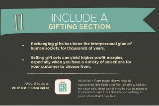 INCLUDE A 
GIFTING SECTION 
Exchanging gifts has been the interpersonal glue of 
human society for thousands of years. 
Selling gift sets can yield higher profit margins, 
especially when you have a variety of selections for 
your customer to choose from. 
Use this app: 
Wishlist + Reminder 
Wishlist + Reminder allows you to 
customize the look and feel of the wishlists 
on your site, then send emails out to people 
to remind them that there’s something in 
your store that they like. 
 