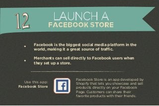 LAUNCH A 
FACEBOOK STORE 
Facebook is the biggest social media platform in the 
world, making it a great source of traffic. 
Merchants can sell directly to Facebook users when 
they set up a store. 
Facebook Store is an app developed by 
Shopify that lets you showcase and sell 
products directly on your Facebook 
Page. Customers can share their 
favorite products with their friends. 
Use this app: 
Facebook Store 
 