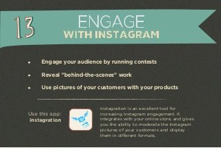 Engage your audience by running contests 
Reveal "behind-the-scenes" work 
Use pictures of your customers with your products 
Instagration is an excellent tool for 
increasing Instagram engagement. It 
integrates with your online store, and gives 
you the ability to moderate the Instagram 
pictures of your customers and display 
them in different formats. 
Use this app: 
instagration 
ENGAGE 
WITH INSTAGRAM 
 