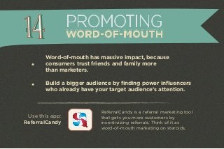 Word-of-mouth has massive impact, because 
consumers trust friends and family more 
than marketers. 
Build a bigger audience by finding power influencers 
who already have your target audience’s attention. 
ReferralCandy is a referral marketing tool 
that gets you more customers by 
incentivizing referrals. Think of it as 
word-of-mouth marketing on steroids. 
Use this app: 
ReferralCandy 
PROMOTING 
WORD-OF-MOUTH 
 