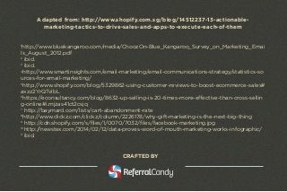 Adapted from: http://www.shopify.com.sg/blog/14512237-13-actionable-marketing- 
tactics-to-drive-sales-and-apps-to-execute-each-of-them 
1http://www.bluekangaroo.com/media/ChoozOn-Blue_Kangaroo_Survey_on_Marketing_Emai 
ls_August_2012.pdf 
2 ibid. 
3 ibid. 
4http://www.smartinsights.com/email-marketing/email-communications-strategy/statistics-so 
urces-for-email-marketing/ 
5http://www.shopify.com/blog/5329862-using-customer-reviews-to-boost-ecommerce-sales# 
axzz2YrQTvlbL 
6https://econsultancy.com/blog/8632-up-selling-is-20-times-more-effective-than-cross-sellin 
g-online#i.mjzas41ct2csjq 
7 http://baymard.com/lists/cart-abandonment-rate 
8http://www.clickz.com/clickz/column/2226178/why-gift-marketing-is-the-next-big-thing 
9 http://cdn.shopify.com/s/files/1/0070/7032/files/facebook-marketing.jpg 
10http://newstex.com/2014/02/12/data-proves-word-of-mouth-marketing-works-infographic/ 
11 ibid. 
CRAFTED BY 
