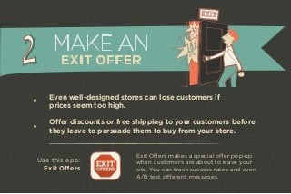 MAKE AN 
EXIT OFFER 
Even well-designed stores can lose customers if 
prices seem too high. 
Offer discounts or free shipping to your customers before 
they leave to persuade them to buy from your store. 
Exit Offers makes a special offer pop-up 
when customers are about to leave your 
site. You can track success rates and even 
A/B test different messages. 
Use this app: 
Exit Offers 
 