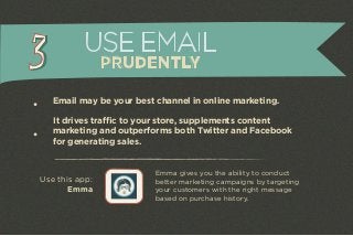 USE EMAIL 
PRUDENTLY 
Email may be your best channel in online marketing. 
It drives traffic to your store, supplements content 
marketing and outperforms both Twitter and Facebook 
for generating sales. 
Emma gives you the ability to conduct 
better marketing campaigns by targeting 
your customers with the right message 
based on purchase history. 
Use this app: 
Emma 
 