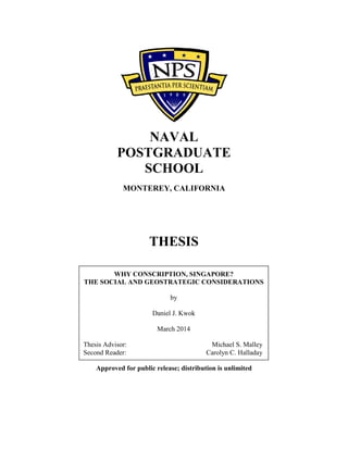 NAVAL
POSTGRADUATE
SCHOOL
MONTEREY, CALIFORNIA
THESIS
Approved for public release; distribution is unlimited
WHY CONSCRIPTION, SINGAPORE?
THE SOCIAL AND GEOSTRATEGIC CONSIDERATIONS
by
Daniel J. Kwok
March 2014
Thesis Advisor: Michael S. Malley
Second Reader: Carolyn C. Halladay
 
