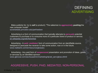 Defining ADVERTISING M ake publicity for; try to  sell  (a product); "The salesman is  aggressively   pushing  the new computer model" wordnetweb . princeton . edu/perl/webwn Advertising is a form of communication that typically attempts to  persuade  potential customers to purchase or to consume more of a particular brand of product or service.  en. wikipedia .org/wiki/Advertise Advertising - A  paid ,  mediated , form of communication from an identifiable source, designed to persuade the receiver to take some action, now or in the future.   www. nadbank .com/en/resource/glossary Advertising - Any paid form of  nonpersonal  presentation and promotion of ideas, goods, or services by an identified sponsor.   www. glencoe . com/sec/busadmin/marketing/dp/ad_serv/gloss .shtml AGGRESSIVE, PUSH, PAID, MEDIATED, NON-PERSONAL DEFINING   ADVERTISING © Markyr, Inc. 2010 