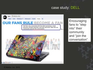 Case Study: Dell Encouraging fans to “step into” their  community and “join the conversation” case study:   DELL © Markyr, Inc. 2010 